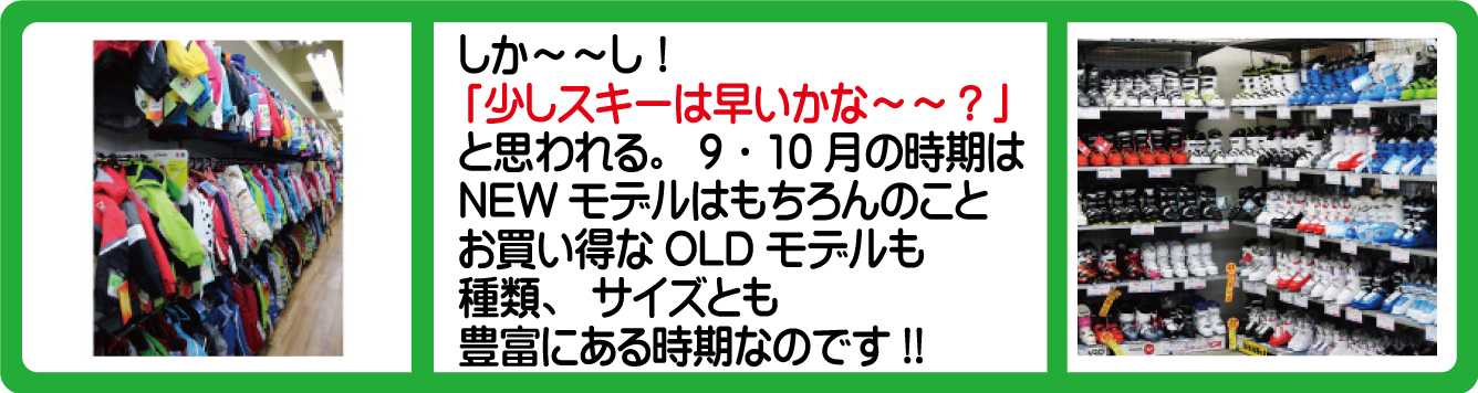 しか～～し！「少しスキーシーズンには早いかな～～？」と思われる。9月～10月の時期はNEWモデルはもちろんのことお買い得なOLDモデルも種類、サイズとも豊富にある時期なのです!!